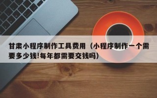 玉林甘肃小程序制作工具费用（小程序制作一个需要多少钱!每年都需要交钱吗）