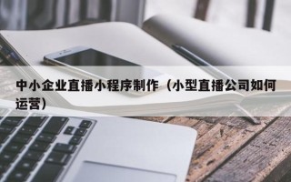 玉林中小企业直播小程序制作（小型直播公司如何运营）