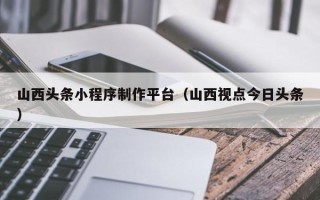 玉林山西头条小程序制作平台（山西视点今日头条）